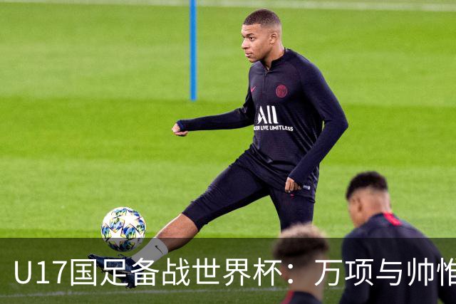 U17国足备战世界杯：万项与帅惟浩缺席的背后故事与战术挑战